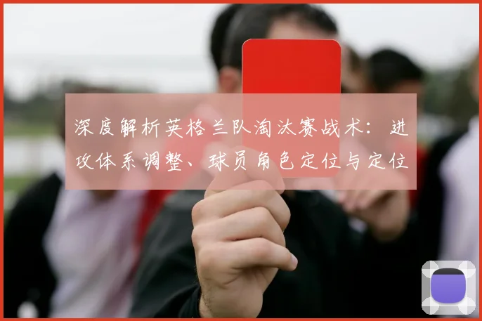 深度解析英格兰队淘汰赛战术：进攻体系调整、球员角色定位与定位球战术