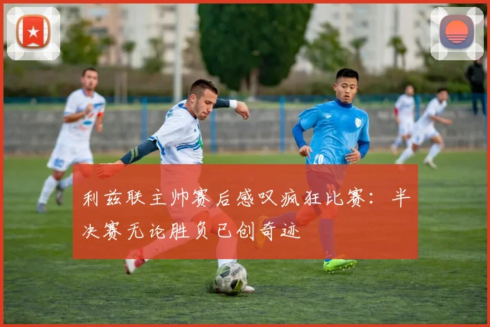 利兹联主帅赛后感叹疯狂比赛：半决赛无论胜负已创奇迹