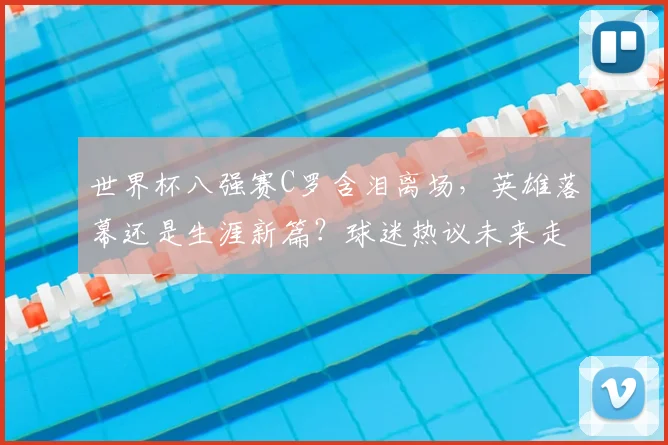 世界杯八强赛C罗含泪离场，英雄落幕还是生涯新篇？球迷热议未来走向