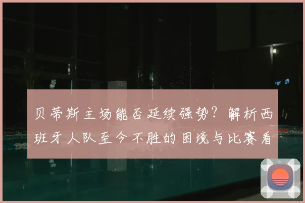 贝蒂斯主场能否延续强势？解析西班牙人队至今不胜的困境与比赛看点