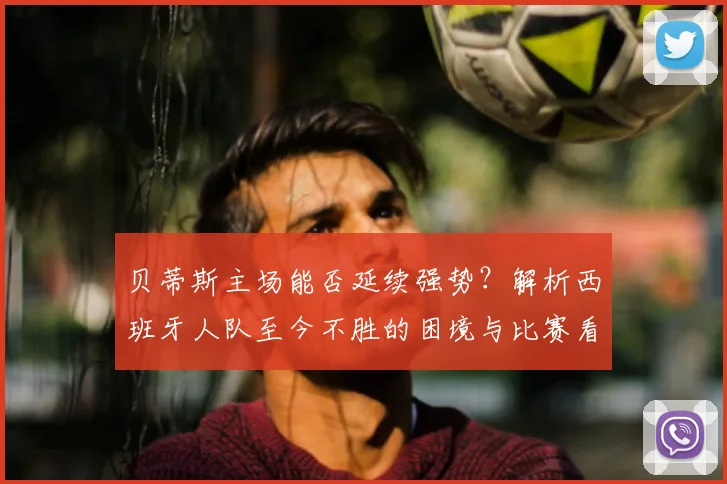 贝蒂斯主场能否延续强势？解析西班牙人队至今不胜的困境与比赛看点