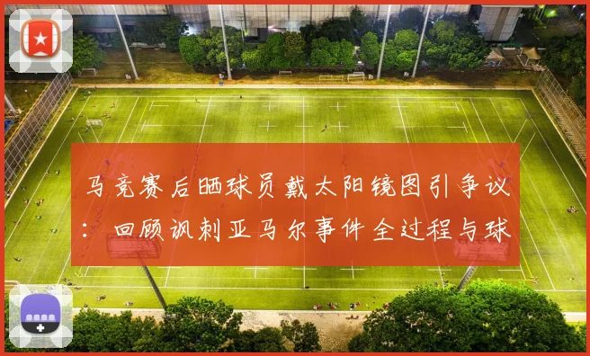 马竞赛后晒球员戴太阳镜图引争议：回顾讽刺亚马尔事件全过程与球迷反应
