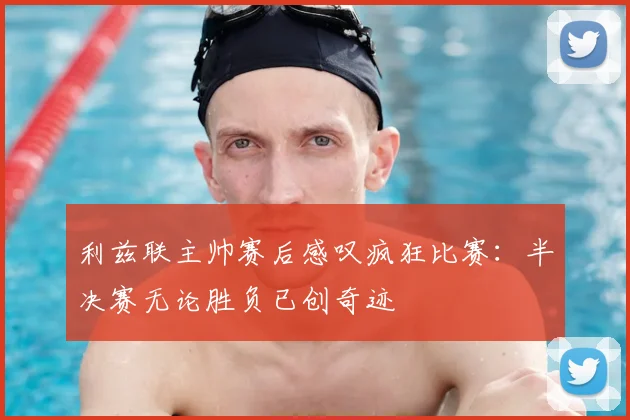 利兹联主帅赛后感叹疯狂比赛：半决赛无论胜负已创奇迹