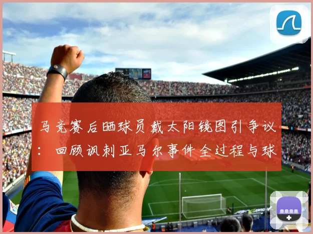 马竞赛后晒球员戴太阳镜图引争议:回顾讽刺亚马尔事件全过程与球迷反应
