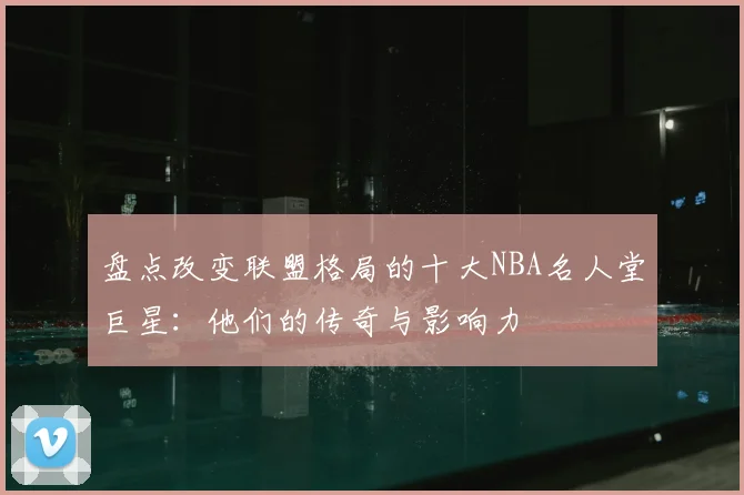 盘点改变联盟格局的十大NBA名人堂巨星:他们的传奇与影响力